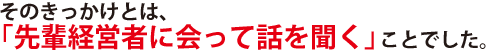 そのきっかけとは、「先輩経営者に会って話を聞く」