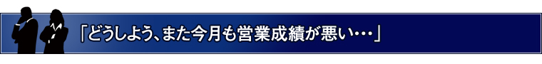 「どうしよう、また今月も営業成績が悪い・・・」